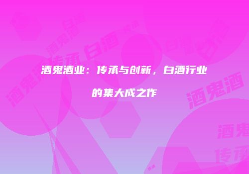 酒鬼酒业：传承与创新，白酒行业的集大成之作