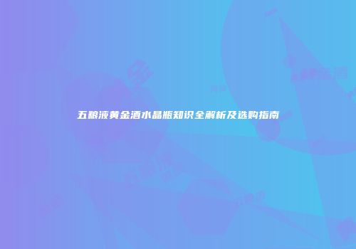 五粮液黄金酒水晶瓶知识全解析及选购指南
