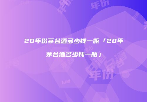 20年份茅台酒多少钱一瓶「20年茅台洒多少钱一瓶」