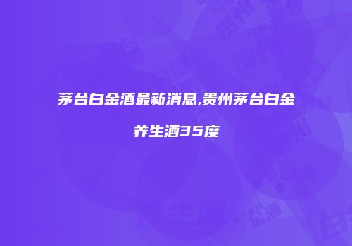茅台白金酒最新消息,贵州茅台白金养生酒35度