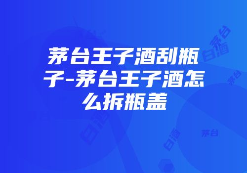 茅台王子酒刮瓶子-茅台王子酒怎么拆瓶盖