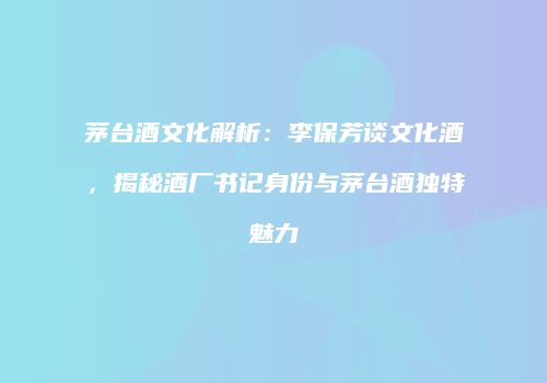 茅台酒文化解析：李保芳谈文化酒，揭秘酒厂书记身份与茅台酒独特魅力