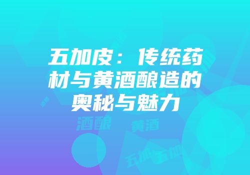 五加皮：传统药材与黄酒酿造的奥秘与魅力