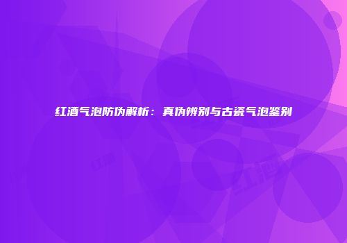 红酒气泡防伪解析：真伪辨别与古瓷气泡鉴别