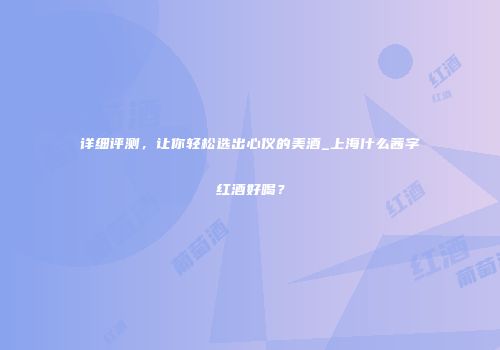 详细评测，让你轻松选出心仪的美酒_上海什么茜字红酒好喝？