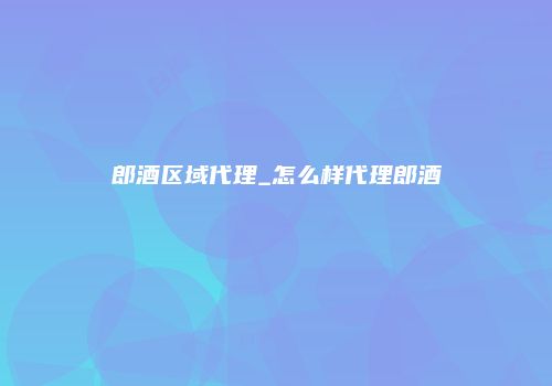 郎酒区域代理_怎么样代理郎酒