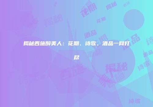 揭秘西施醉美人：花期、诗歌、酒品一网打尽