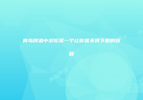 青岛啤酒中游轮奖一个让你舍不得下船的旅程