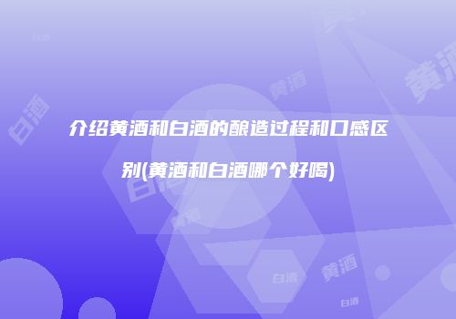 介绍黄酒和白酒的酿造过程和口感区别(黄酒和白酒哪个好喝)