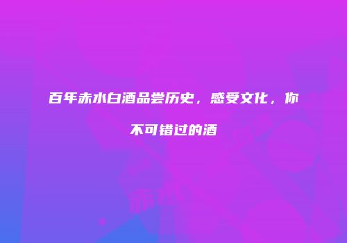 百年赤水白酒品尝历史，感受文化，你不可错过的酒