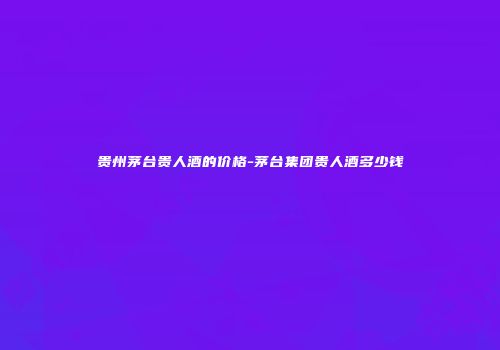 贵州茅台贵人酒的价格-茅台集团贵人酒多少钱