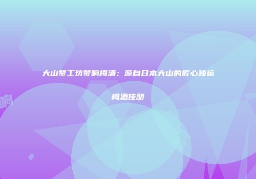 大山梦工坊梦响梅酒：源自日本大山的匠心独运梅酒佳酿