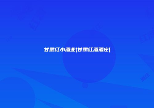 甘肃红小酒业(甘肃红酒酒庄)