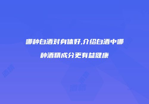 哪种白酒对身体好,介绍白酒中哪种酒精成分更有益健康