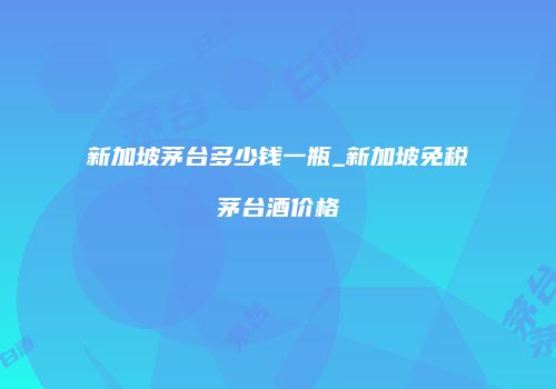 新加坡茅台多少钱一瓶_新加坡免税茅台酒价格