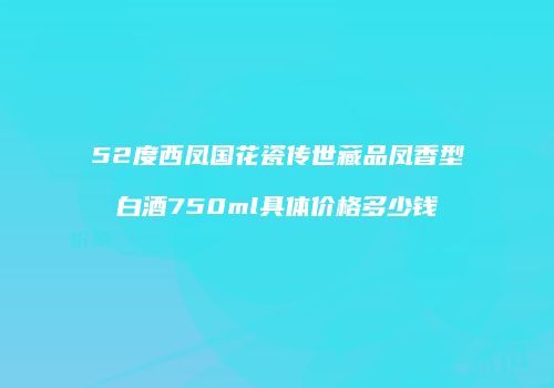 52度西凤国花瓷传世藏品凤香型白酒750ml具体价格多少钱