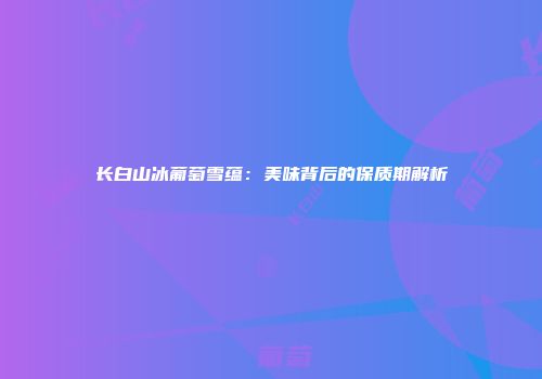 长白山冰葡萄雪蕴：美味背后的保质期解析