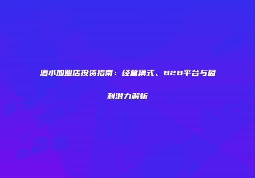 酒水加盟店投资指南：经营模式、B2B平台与盈利潜力解析