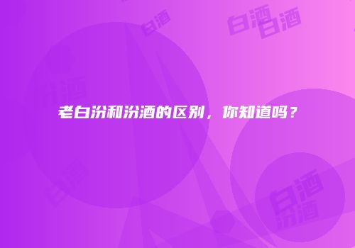 老白汾和汾酒的区别，你知道吗？