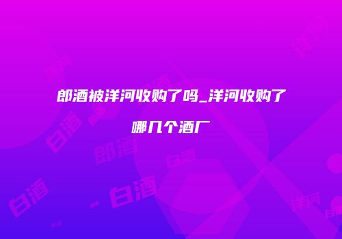 郎酒被洋河收购了吗_洋河收购了哪几个酒厂