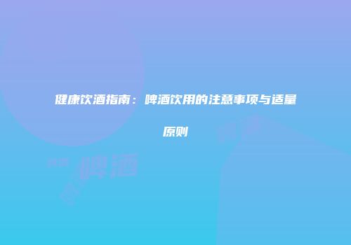 健康饮酒指南：啤酒饮用的注意事项与适量原则