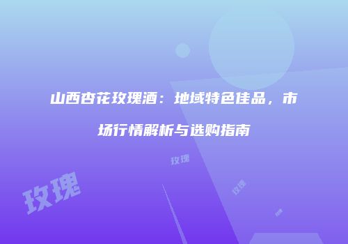 山西杏花玫瑰酒：地域特色佳品，市场行情解析与选购指南