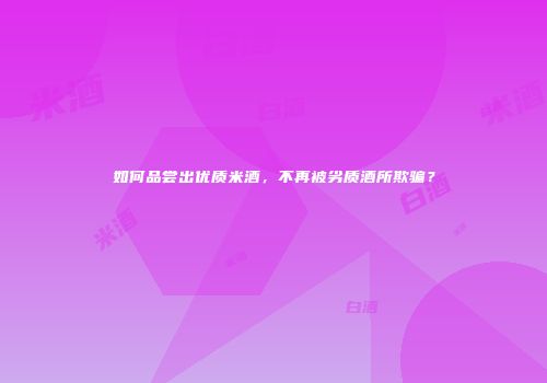 如何品尝出优质米酒，不再被劣质酒所欺骗？