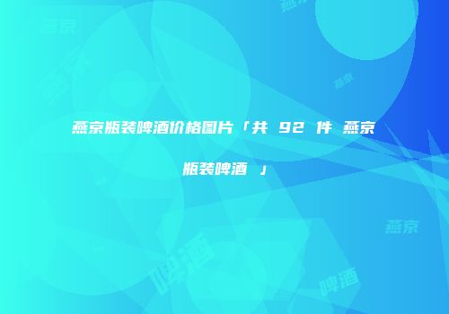 燕京瓶装啤酒价格图片「共 92 件 燕京瓶装啤酒 」