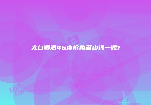 太白顺酒46度价格多少钱一瓶?