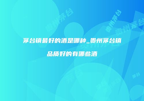 茅台镇最好的酒是哪种_贵州茅台镇品质好的有哪些酒