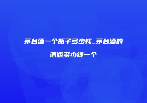 茅台酒一个瓶子多少钱_茅台酒的酒瓶多少钱一个