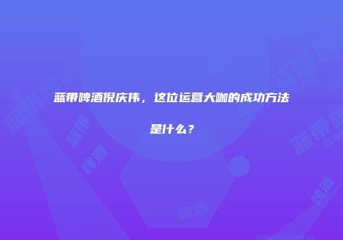蓝带啤酒倪庆伟，这位运营大咖的成功方法是什么？