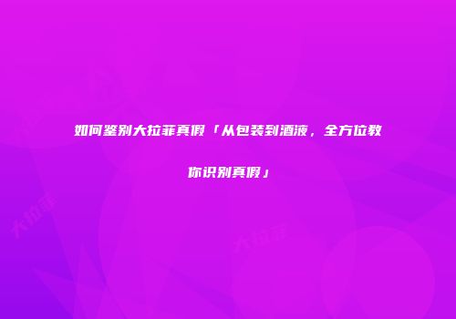 如何鉴别大拉菲真假「从包装到酒液，全方位教你识别真假」