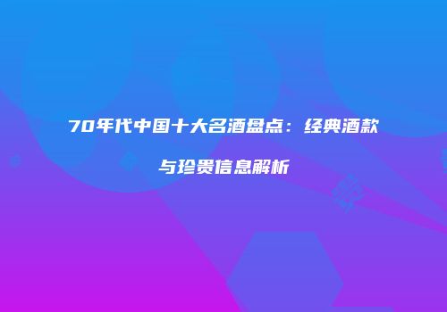 70年代中国十大名酒盘点：经典酒款与珍贵信息解析