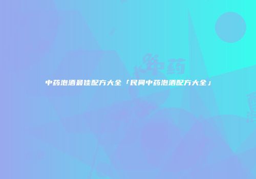 中药泡酒最佳配方大全「民间中药泡酒配方大全」