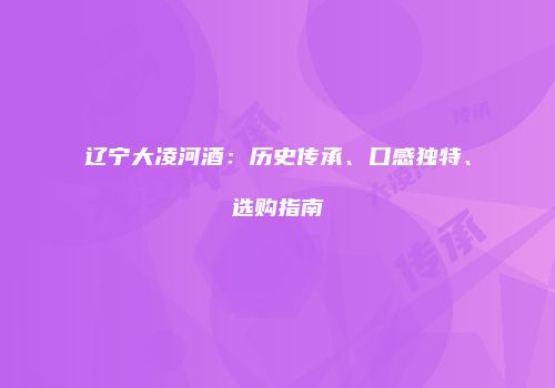 辽宁大凌河酒：历史传承、口感独特、选购指南