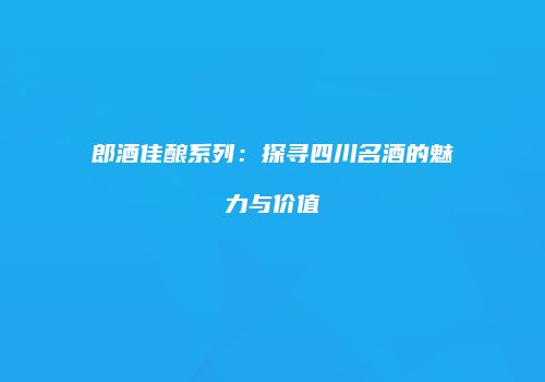 郎酒佳酿系列：探寻四川名酒的魅力与价值