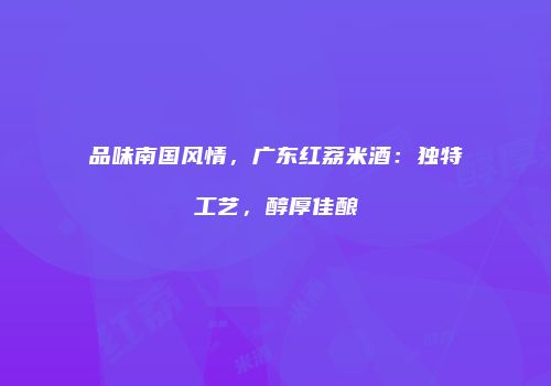 品味南国风情，广东红荔米酒：独特工艺，醇厚佳酿
