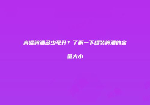 高罐啤酒多少毫升？了解一下罐装啤酒的容量大小