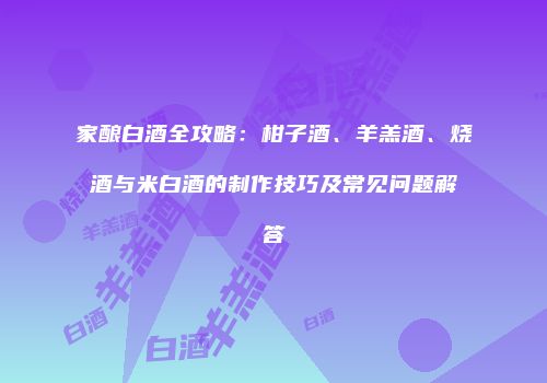 家酿白酒全攻略：柑子酒、羊羔酒、烧酒与米白酒的制作技巧及常见问题解答