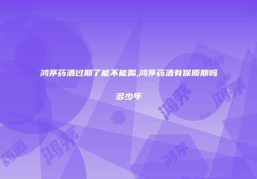 鸿茅药酒过期了能不能喝,鸿茅药酒有保质期吗多少年