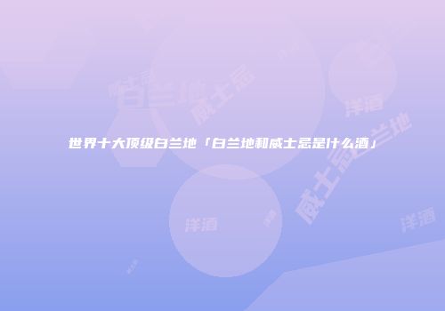 世界十大顶级白兰地「白兰地和威士忌是什么酒」