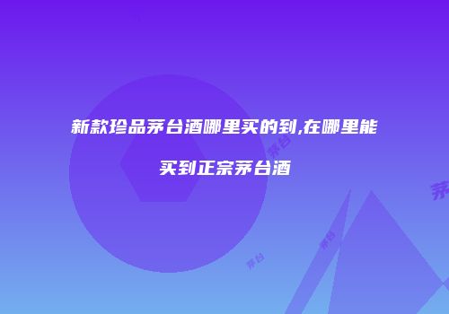 新款珍品茅台酒哪里买的到,在哪里能买到正宗茅台酒