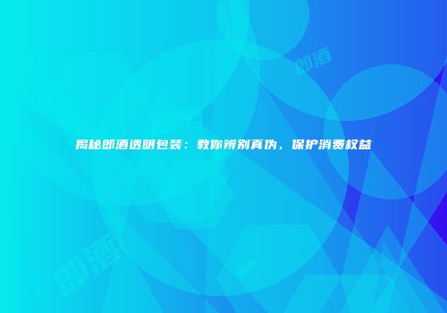 揭秘郎酒透明包装：教你辨别真伪，保护消费权益