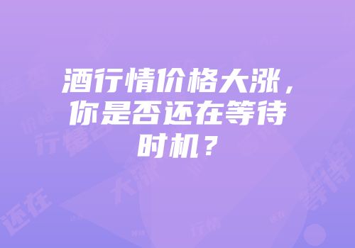 酒行情价格大涨，你是否还在等待时机？