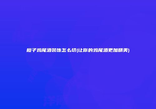 橙子鸡尾酒装饰怎么切(让你的鸡尾酒更加精美)