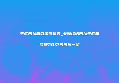 干红西拉葡萄酒价格表_卡斯提洛西拉干红葡萄酒2012多少钱一瓶