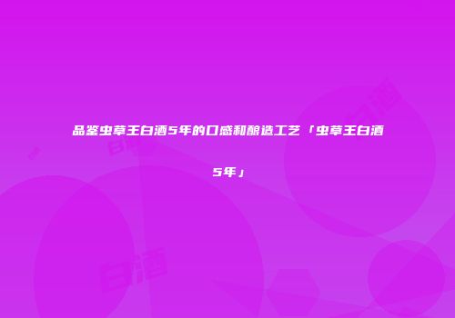 品鉴虫草王白酒5年的口感和酿造工艺「虫草王白酒5年」