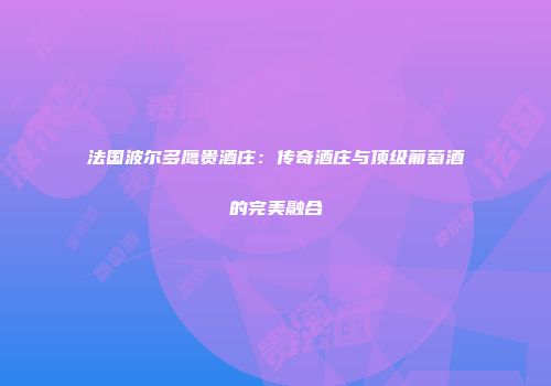 法国波尔多鹰贵酒庄：传奇酒庄与顶级葡萄酒的完美融合