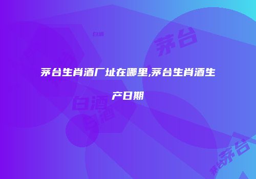 茅台生肖酒厂址在哪里,茅台生肖酒生产日期